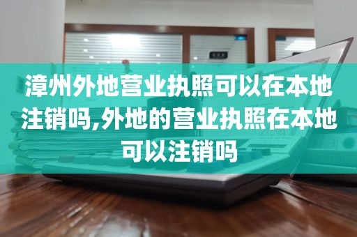 漳州外地营业执照可以在本地注销吗,外地的营业执照在本地可以注销吗