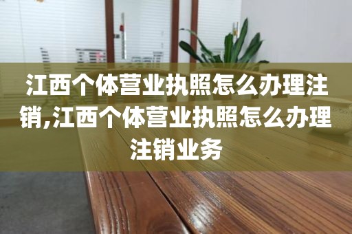 江西个体营业执照怎么办理注销,江西个体营业执照怎么办理注销业务