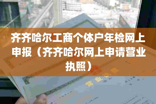 齐齐哈尔工商个体户年检网上申报（齐齐哈尔网上申请营业执照）