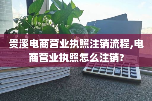 贵溪电商营业执照注销流程,电商营业执照怎么注销?