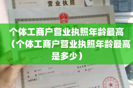 个体工商户营业执照年龄最高（个体工商户营业执照年龄最高是多少）