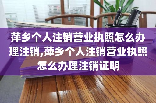 萍乡个人注销营业执照怎么办理注销,萍乡个人注销营业执照怎么办理注销证明