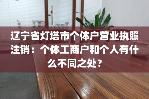 辽宁省灯塔市个体户营业执照注销：个体工商户和个人有什么不同之处？