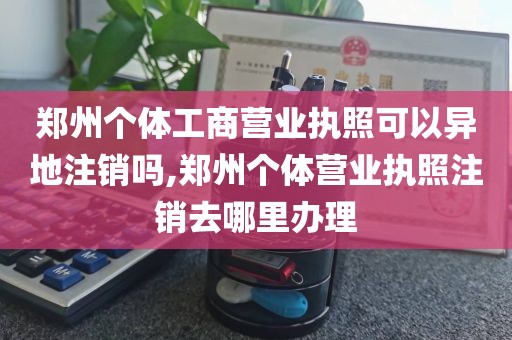 郑州个体工商营业执照可以异地注销吗,郑州个体营业执照注销去哪里办理