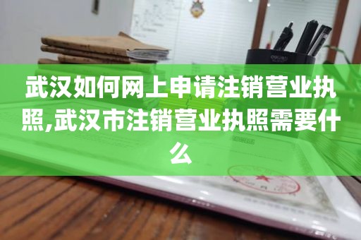 武汉如何网上申请注销营业执照,武汉市注销营业执照需要什么