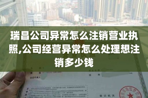 瑞昌公司异常怎么注销营业执照,公司经营异常怎么处理想注销多少钱