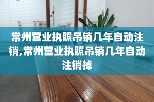 常州营业执照吊销几年自动注销,常州营业执照吊销几年自动注销掉