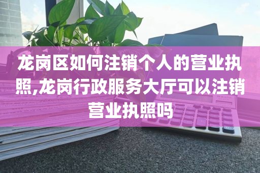 龙岗区如何注销个人的营业执照,龙岗行政服务大厅可以注销营业执照吗