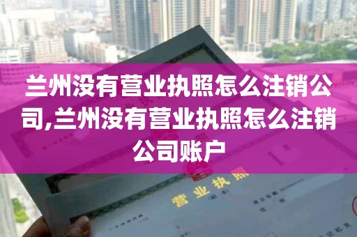 兰州没有营业执照怎么注销公司,兰州没有营业执照怎么注销公司账户