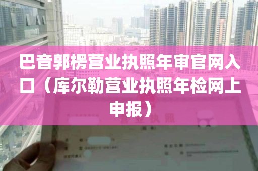 巴音郭楞营业执照年审官网入口（库尔勒营业执照年检网上申报）