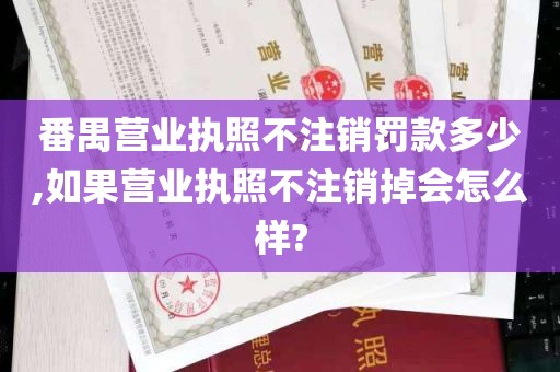 番禺营业执照不注销罚款多少,如果营业执照不注销掉会怎么样?