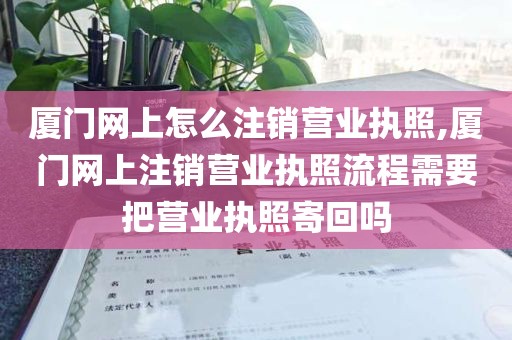 厦门网上怎么注销营业执照,厦门网上注销营业执照流程需要把营业执照寄回吗