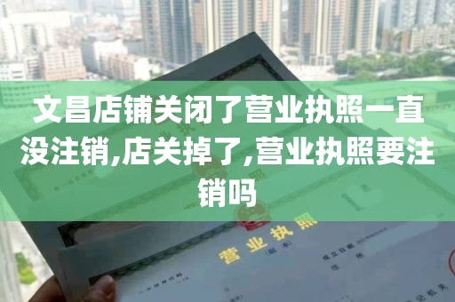 文昌店铺关闭了营业执照一直没注销,店关掉了,营业执照要注销吗