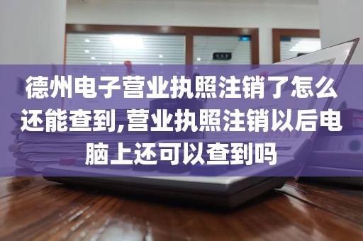 德州电子营业执照注销了怎么还能查到,营业执照注销以后电脑上还可以查到吗