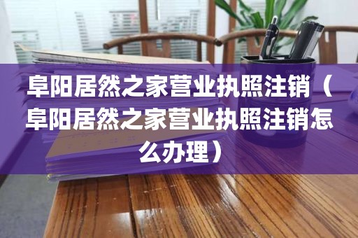 阜阳居然之家营业执照注销（阜阳居然之家营业执照注销怎么办理）