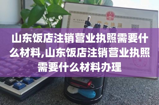 山东饭店注销营业执照需要什么材料,山东饭店注销营业执照需要什么材料办理