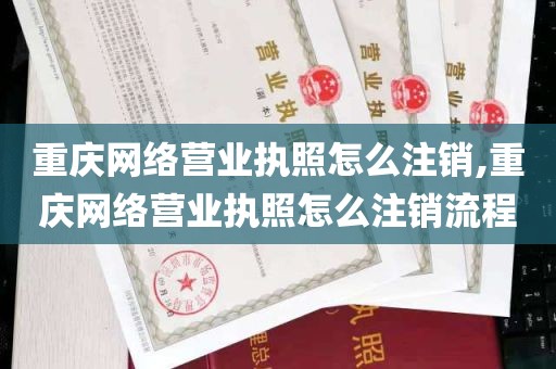 重庆网络营业执照怎么注销,重庆网络营业执照怎么注销流程