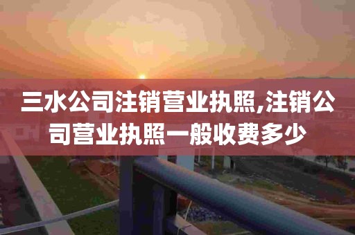 三水公司注销营业执照,注销公司营业执照一般收费多少