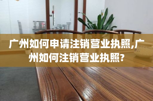 广州如何申请注销营业执照,广州如何注销营业执照?