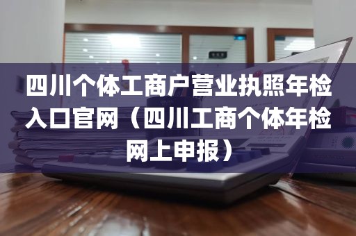 四川个体工商户营业执照年检入口官网（四川工商个体年检网上申报）