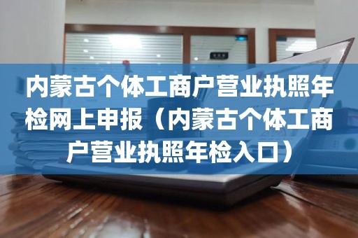 内蒙古个体工商户营业执照年检网上申报（内蒙古个体工商户营业执照年检入口）