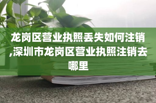 龙岗区营业执照丢失如何注销,深圳市龙岗区营业执照注销去哪里