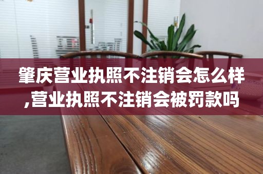 肇庆营业执照不注销会怎么样,营业执照不注销会被罚款吗