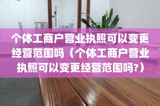 个体工商户营业执照可以变更经营范围吗（个体工商户营业执照可以变更经营范围吗?）