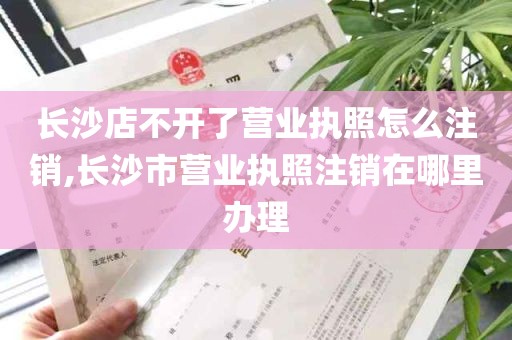 长沙店不开了营业执照怎么注销,长沙市营业执照注销在哪里办理