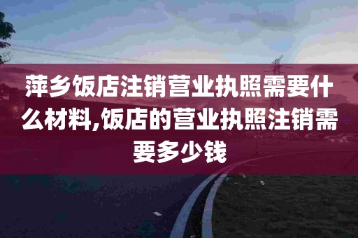 萍乡饭店注销营业执照需要什么材料,饭店的营业执照注销需要多少钱