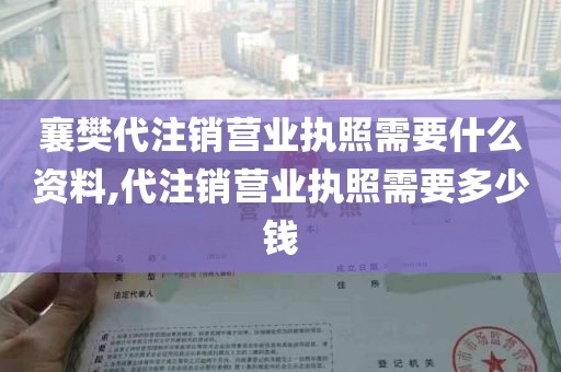 襄樊代注销营业执照需要什么资料,代注销营业执照需要多少钱