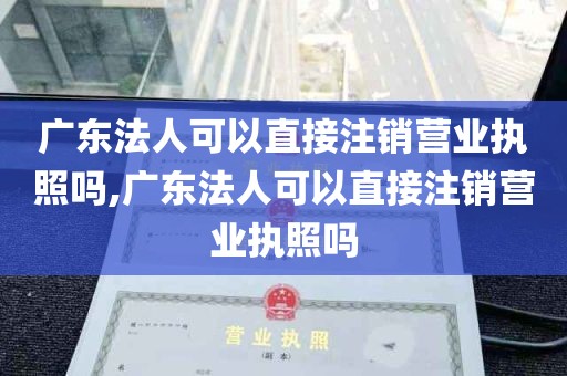 广东法人可以直接注销营业执照吗,广东法人可以直接注销营业执照吗