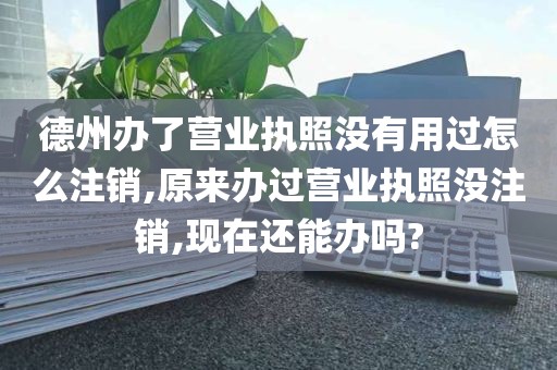 德州办了营业执照没有用过怎么注销,原来办过营业执照没注销,现在还能办吗?