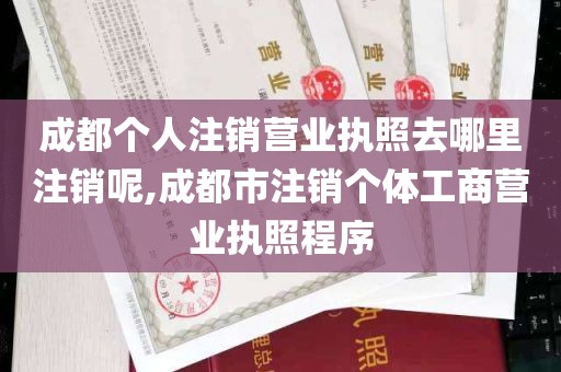 成都个人注销营业执照去哪里注销呢,成都市注销个体工商营业执照程序