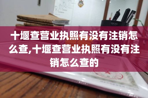 十堰查营业执照有没有注销怎么查,十堰查营业执照有没有注销怎么查的