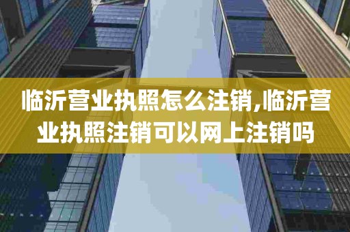 临沂营业执照怎么注销,临沂营业执照注销可以网上注销吗