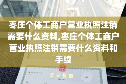 枣庄个体工商户营业执照注销需要什么资料,枣庄个体工商户营业执照注销需要什么资料和手续