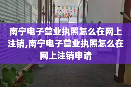 南宁电子营业执照怎么在网上注销,南宁电子营业执照怎么在网上注销申请