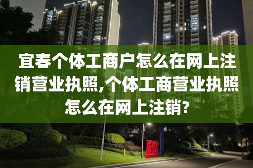 宜春个体工商户怎么在网上注销营业执照,个体工商营业执照怎么在网上注销?