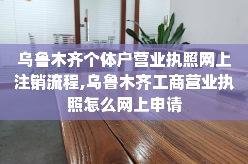 乌鲁木齐个体户营业执照网上注销流程,乌鲁木齐工商营业执照怎么网上申请