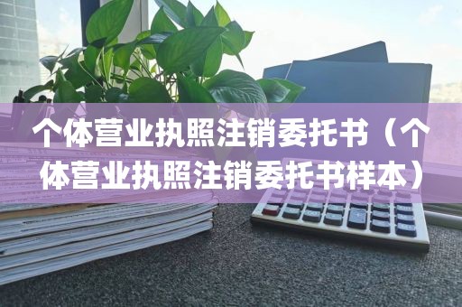 个体营业执照注销委托书（个体营业执照注销委托书样本）