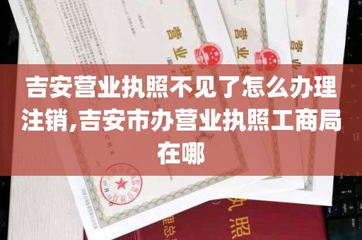 吉安营业执照不见了怎么办理注销,吉安市办营业执照工商局在哪