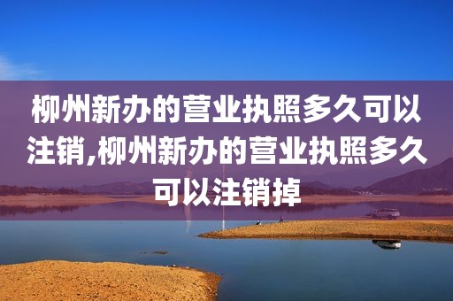 柳州新办的营业执照多久可以注销,柳州新办的营业执照多久可以注销掉