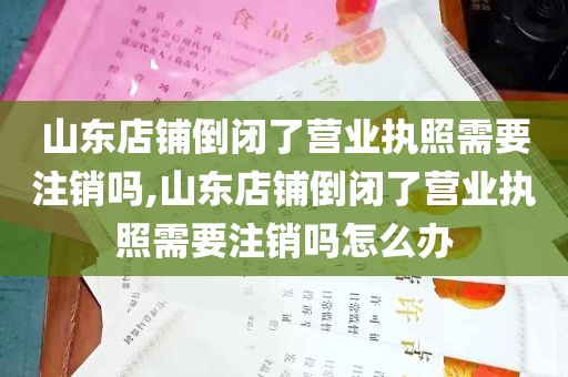 山东店铺倒闭了营业执照需要注销吗,山东店铺倒闭了营业执照需要注销吗怎么办