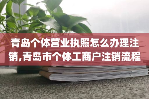 青岛个体营业执照怎么办理注销,青岛市个体工商户注销流程