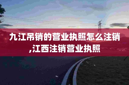 九江吊销的营业执照怎么注销,江西注销营业执照