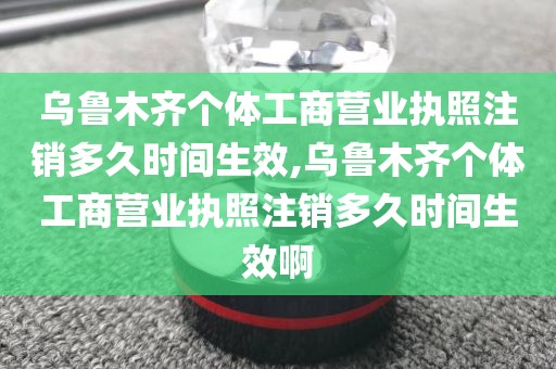 乌鲁木齐个体工商营业执照注销多久时间生效,乌鲁木齐个体工商营业执照注销多久时间生效啊