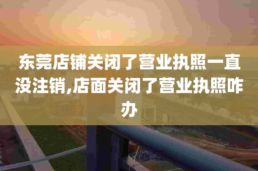 东莞店铺关闭了营业执照一直没注销,店面关闭了营业执照咋办