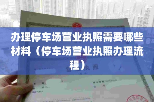 办理停车场营业执照需要哪些材料（停车场营业执照办理流程）