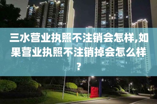 三水营业执照不注销会怎样,如果营业执照不注销掉会怎么样?